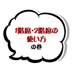 １階席・２階席の使い方の巻